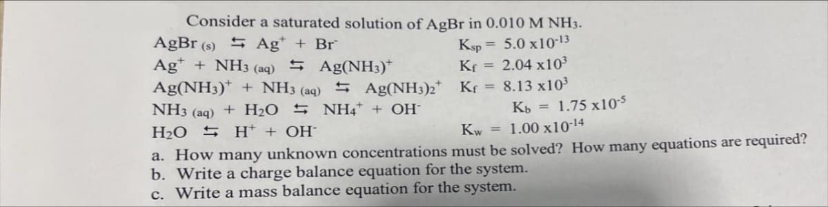 Consider a saturated solution of AgBr in 0.010 M NH3.
AgBr (s) 5 Ag* + Br
Ag* + NH3 (aq) 5 Ag(NH3)*
Ag(NH3)* + NH3 (aq) 5 Ag(NH3)2* Kr
Ksp = 5.0 x10-13
Kf = 2.04 x10³
8.13 x103
NH3
+ H2O 5 NH4* + OH-
Kb = 1.75 x105
(aq)
H2O S H* + OH¯
Kw = 1.00 x10-14
a. How many unknown concentrations must be solved? How many equations are required?
b. Write a charge balance equation for the system.
c. Write a mass balance equation for the system.
