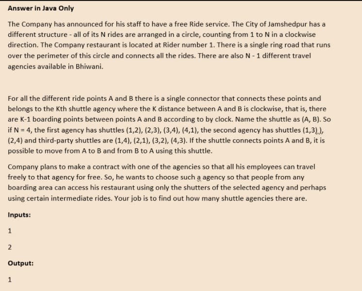 Answer in Java Only
The Company has announced for his staff to have a free Ride service. The City of Jamshedpur has a
different structure - all of its N rides are arranged in a circle, counting from 1 to N in a clockwise
direction. The Company restaurant is located at Rider number 1. There is a single ring road that runs
over the perimeter of this circle and connects all the rides. There are also N -1 different travel
agencies available in Bhiwani.
For all the different ride points A and B there is a single connector that connects these points and
belongs to the Kth shuttle agency where the K distance between A and B is clockwise, that is, there
are K-1 boarding points between points A and B according to by clock. Name the shuttle as (A, B). So
if N = 4, the first agency has shuttles (1,2), (2,3), (3,4), (4,1), the second agency has shuttles (1,3).),
(2,4) and third-party shuttles are (1,4), (2,1), (3,2), (4,3). If the shuttle connects points A and B, it is
possible to move from A to B and from B to A using this shuttle.
Company plans to make a contract with one of the agencies so that all his employees can travel
freely to that agency for free. So, he wants to choose such a agency so that people from any
boarding area can access his restaurant using only the shutters of the selected agency and perhaps
using certain intermediate rides. Your job is to find out how many shuttle agencies there are.
Inputs:
1
2
Output:
1
