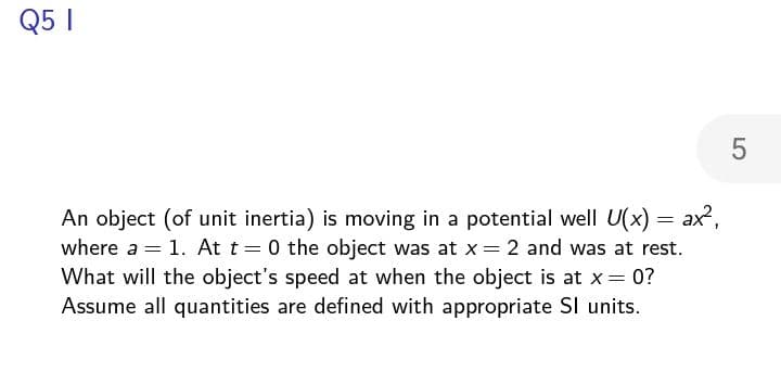 Q5 I
5
where a
=
An object (of unit inertia) is moving in a potential well U(x) = ax²,
= 1. At t=0 the object was at x = 2 and was at rest.
What will the object's speed at when the object is at x = 0?
Assume all quantities are defined with appropriate SI units.