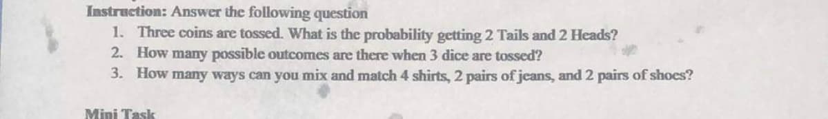 Instruction: Answer the following question
1. Three coins are tossed. What is the probability getting 2 Tails and 2 Heads?
2. How many possible outcomes are there when 3 dice are tossed?
3. How many ways can you mix and match 4 shirts, 2 pairs of jeans, and 2 pairs of shoes?
Mini Task

