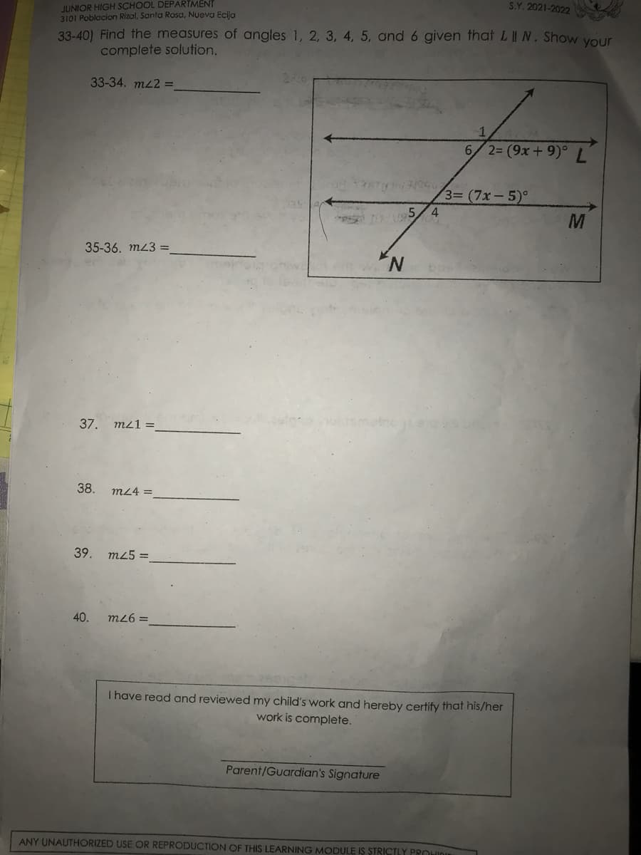 JUNIOR HIGH SCHOOL DEPARTMENT
3101 Poblacion Rizal, Santa Rosa, Nueva Ecija
S.Y. 2021-2022
33-40) Find the measures of angles 1, 2, 3, 4, 5, and 6 given that LI N. Show your
complete solution.
33-34. mL2 =
6/2= (9x+ 9)° L
3= (7x-5)°
4
M
35-36, m23 =
N.
37. mz1 =
38.
m24 =
39.
m25 =
40.
m26 =
I have read and reviewed my child's work and hereby certify that his/her
work is complete.
Parent/Guardian's Signature
ANY UNAUTHORIZED USE OR REPRODUCTION OF THIS LEARNING MODULE IS STRICTLY PROHIDn
