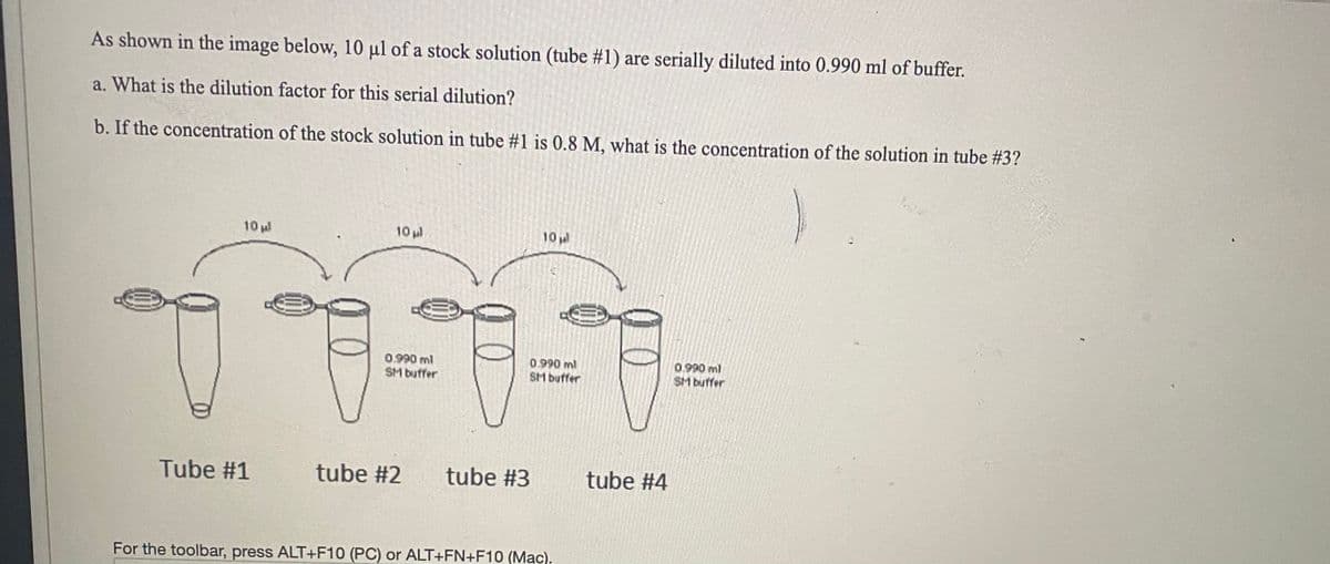 As shown in the image below, 10 µl of a stock solution (tube #1) are serially diluted into 0.990 ml of buffer.
a. What is the dilution factor for this serial dilution?
b. If the concentration of the stock solution in tube #1 is 0.8 M, what is the concentration of the solution in tube #3?
10 ul
10 l
10
0.990 ml
SM buffer
0.990 ml
SM buffer
0.990 ml
SM buffer
Tube #1
tube #2
tube #3
tube #4
For the toolbar, press ALT+F10 (PC) or ALT+FN+F10 (Mac).
