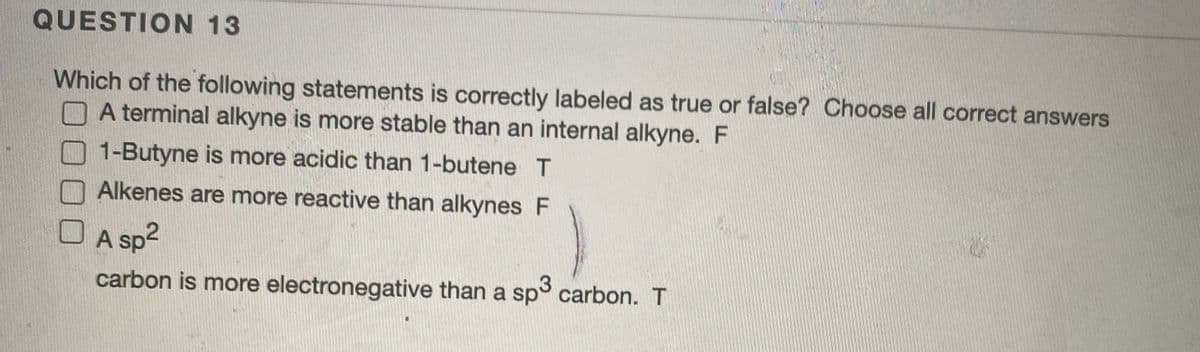 QUESTION 13
Which of the following statements is correctly labeled as true or false? Choose all correct answers
A terminal alkyne is more stable than an internal alkyne. F
1-Butyne is more acidic than 1-butene T
Alkenes are more reactive than alkynes F
O A sp2
carbon is more electronegative than a sp° carbon. T
