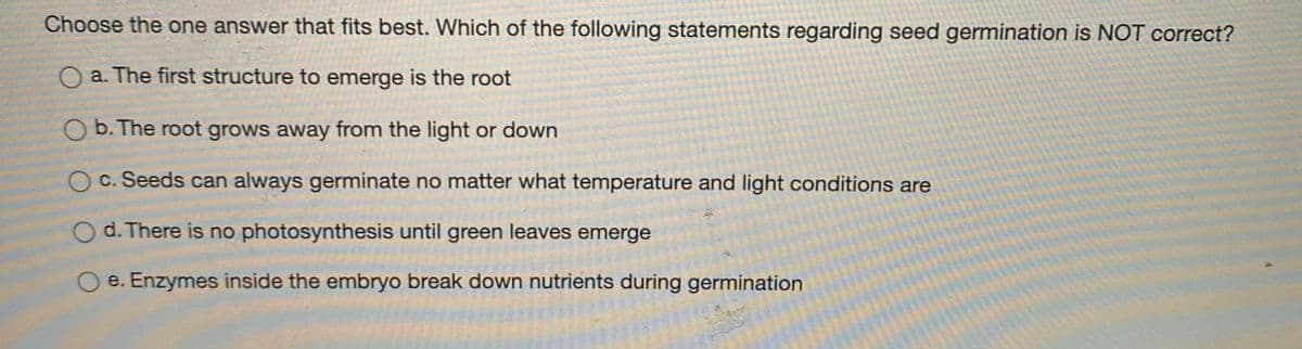 Choose the one answer that fits best. Which of the following statements regarding seed germination is NOT correct?
O a. The first structure to emerge is the root
O b. The root grows away from the light or down
O c. Seeds can always germinate no matter what temperature and light conditions are
d. There is no photosynthesis until green leaves emerge
e. Enzymes inside the embryo break down nutrients during germination
