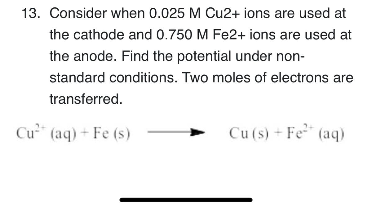 13. Consider when 0.025 M Cu2+ ions are used at
the cathode and 0.750 M Fe2+ ions are used at
the anode. Find the potential under non-
standard conditions. Two moles of electrons are
transferred.
Cu" (aq) + Fe (s)
Cu (s) + Fe (aq)
