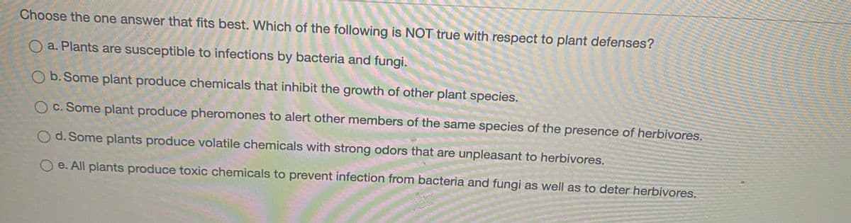 Choose the one answer that fits best. Which of the following is NOT true with respect to plant defenses?
O a. Plants are susceptible to infections by bacteria and fungi.
O b. Some plant produce chemicals that inhibit the growth of other plant species.
O c. Some plant produce pheromones to alert other members of the same species of the presence of herbivores.
d. Some plants produce volatile chemicals with strong odors that are unpleasant to herbivores.
e. All plants produce toxic chemicals to prevent infection from bacteria and fungi as well as to deter herbivores.
