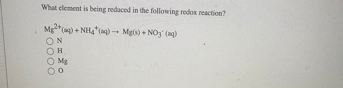What element is being reduced in the following redox reaction?
Mg-*(aq) + NH4 (aq) → Mg(s) + N03 (aq)
ON
H.
Mg
Z ェ
