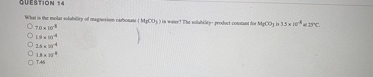 QUESTION 14
What is the molar solubility of magnesium carbonate ( MgCO3 ) in water? The solubility- product constant for MgCO3 is 3.5 x 10°° at 25°C.
O 7.0 x 10-8
O 1.9 x 10-4
2.6 x 10-4
1.8 x 10-8
O 7.46
