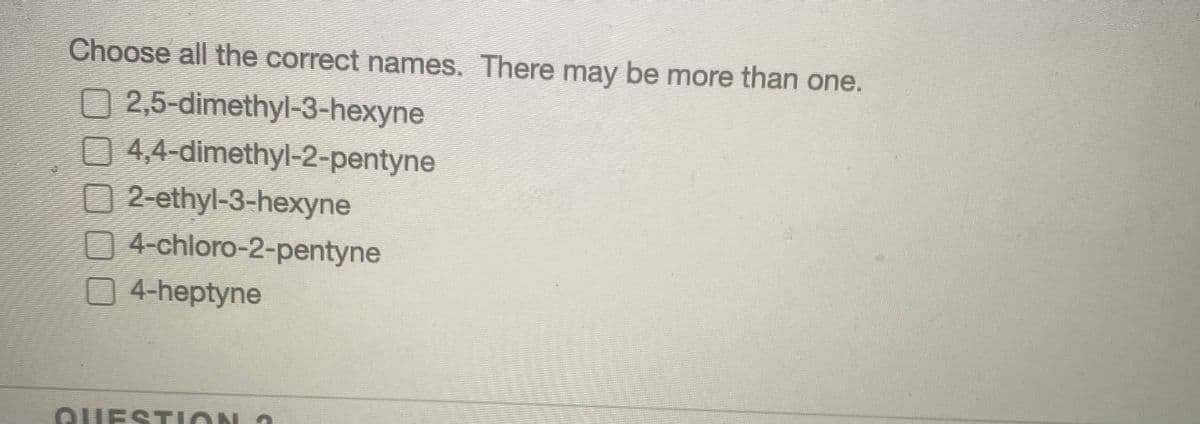 Choose all the correct names. There may be more than one.
2,5-dimethyl-3-hexyne
4,4-dimethyl-2-pentyne
2-ethyl-3-hexyne
4-chloro-2-pentyne
4-heptyne
QUESTI
