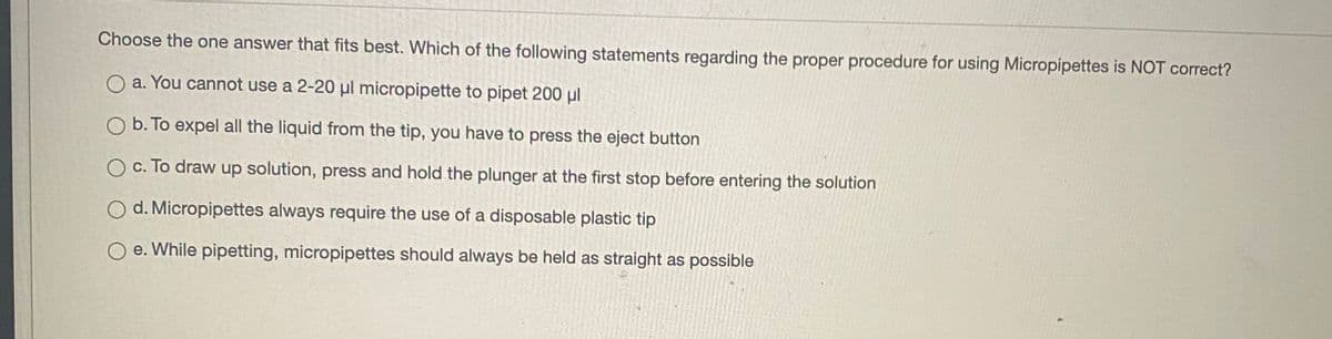 Choose the one answer that fits best. Which of the following statements regarding the proper procedure for using Micropipettes is NOT correct?
O a. You cannot use a 2-20 µl micropipette to pipet 200 µl
O b. To expel all the liquid from the tip, you have to press the eject button
O c. To draw up solution, press and hold the plunger at the first stop before entering the solution
O d. Micropipettes always require the use of a disposable plastic tip
O e. While pipetting, micropipettes should always be held as straight as possible
