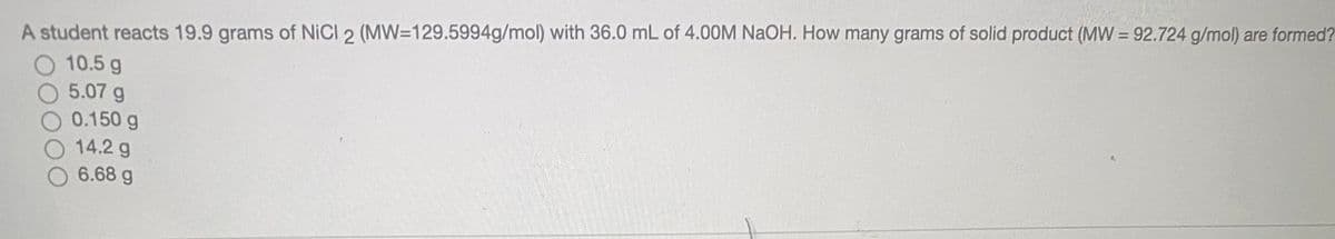 A student reacts 19.9 grams of NICI 2 (MW=129.5994g/mol) with 36.0 mL of 4.00M NaOH. How many grams of solid product (MW = 92.724 g/mol) are formed?
10.5 g
5.07 g
0.150 g
14.2 g
6.68 g
