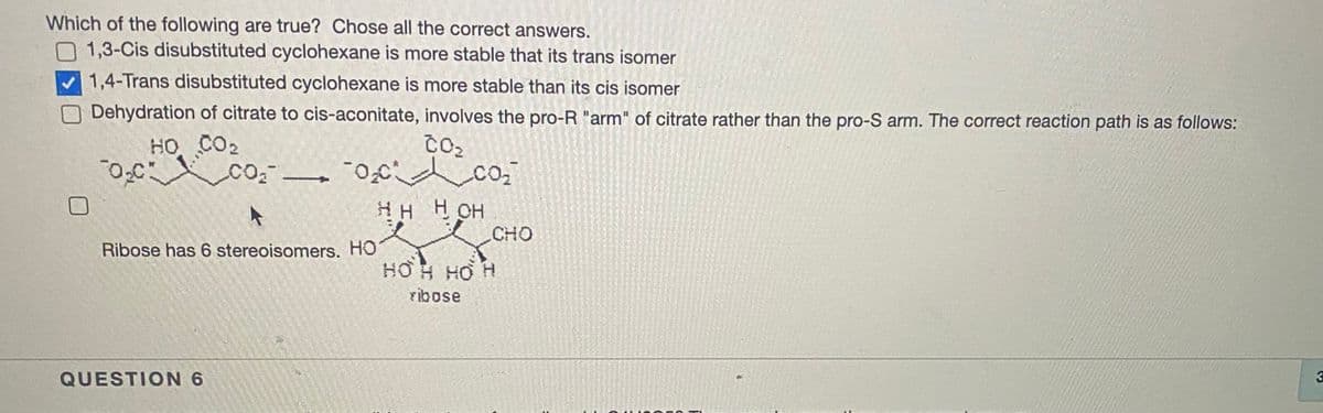 Which of the following are true? Chose all the correct answers.
O 1,3-Cis disubstituted cyclohexane is more stable that its trans isomer
V1,4-Trans disubstituted cyclohexane is more stable than its cis isomer
Dehydration of citrate to cis-aconitate, involves the pro-R "arm" of citrate rather than the pro-S arm. The correct reaction path is as follows:
HO CO2
co
нн Нон
CHO
Ribose has 6 stereoisomers. HO
HO H HO H
ribose
QUESTION 6
