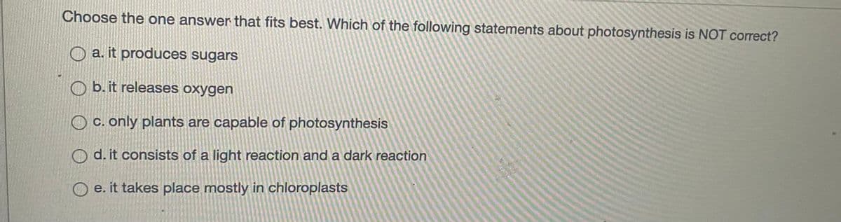 Choose the one answer that fits best. Which of the following statements about photosynthesis is NOT correct?
a. it produces sugars
O b. it releases oxygen
O c. only plants are capable of photosynthesis
O d. it consists of a light reaction and a dark reaction
e. it takes place mostly in chloroplasts
