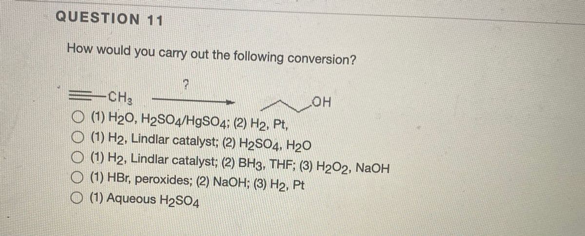QUESTION 11
How would you carry out the following conversion?
HOT
=-CH3
O (1) H20, H2S04/H9SO4; (2) H2, Pt,
O (1) H2, Lindlar catalyst; (2) H2SO4, H2O
O (1) H2, Lindlar catalyst; (2) BH3, THF; (3) H202, NaOH
O (1) HBr, peroxides; (2) NaOH; (3) H2, Pt
O (1) Aqueous H2SO4
