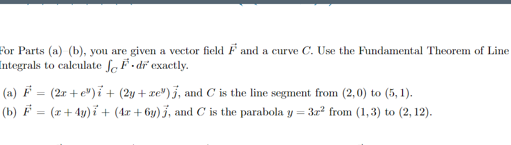 For Parts (a) (b), you are given a vector field F and a curve C. Use the Fundamental Theorem of Line
Integrals to calculate f F · dr exactly.
(a) F
(2x + e") i + (2y + xe") j, and C is the line segment from (2,0) to (5, 1).
(b) F = (x+ 4y) i + (4x + 6y) j, and C is the parabola y = 3.x2 from (1,3) to (2, 12).
