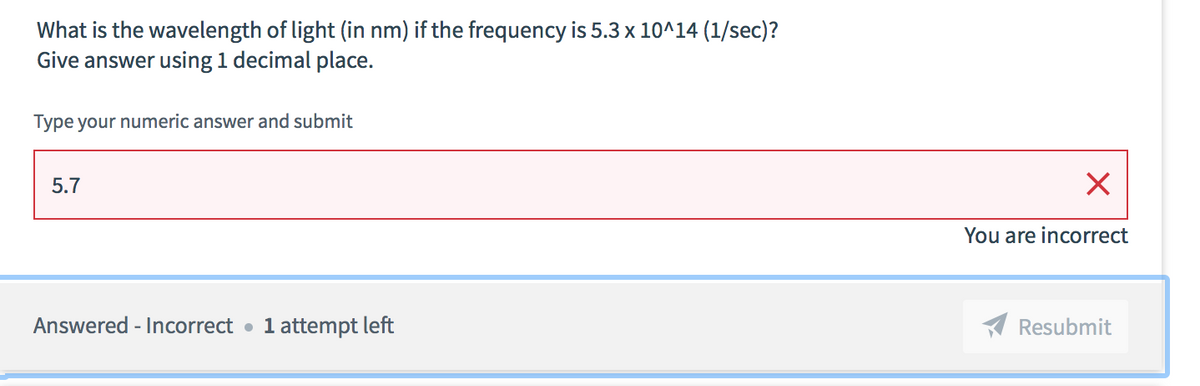 What is the wavelength of light (in nm) if the frequency is 5.3 x 10^14 (1/sec)?
Give answer using 1 decimal place.
Type your numeric answer and submit
5.7
You are incorrect
Answered - Incorrect • 1 attempt left
A Resubmit
