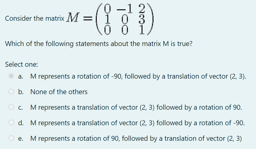 -1 2
1 0 3
0 0 1,
Consider the matrix M =
Which of the following statements about the matrix M is true?
Select one:
а.
M represents a rotation of -90, followed by a translation of vector (2, 3).
O b. None of the others
О с.
M represents a translation of vector (2, 3) followed by a rotation of 90.
O d. M represents a translation of vector (2, 3) followed by a rotation of -90.
е.
M represents a rotation of 90, followed by a translation of vector (2, 3)
