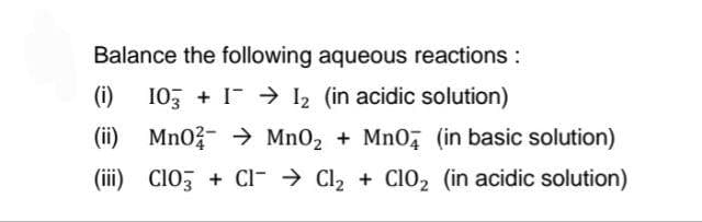Balance the following aqueous reactions:
(i)
I0, + I > I2 (in acidic solution)
(ii) Mno- > MnO2 + Mno, (in basic solution)
(iii) ClO, + CI- → Cl2 + CI02 (in acidic solution)

