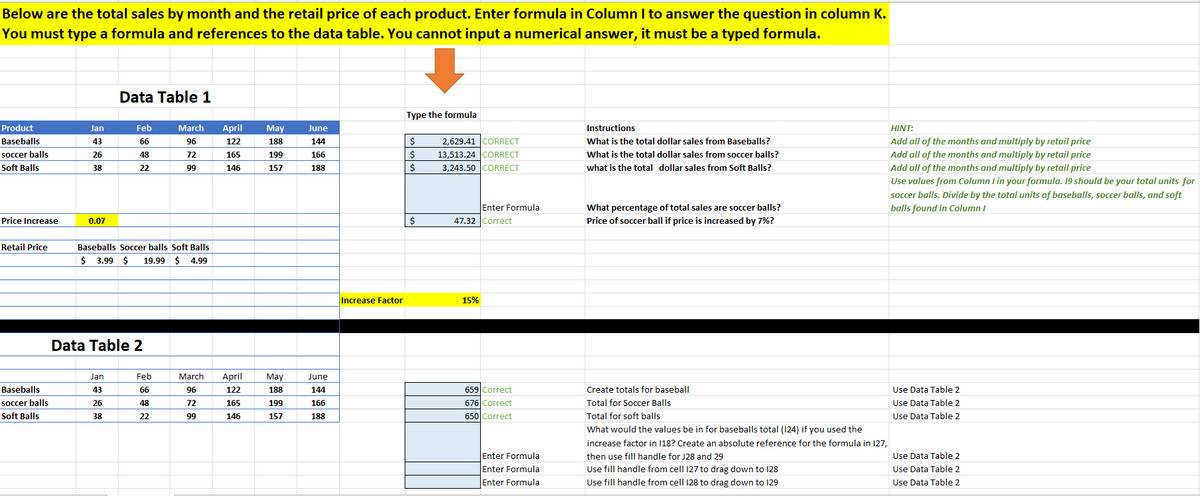 Below are the total sales by month and the retail price of each product. Enter formula in Column I to answer the question in column K.
You must type a formula and references to the data table. You cannot input a numerical answer, it must be a typed formula.
Data Table 1
Type the formula
Product
Jan
Feb
March
April
May
June
Instructions
HINT:
Baseballs
43
66
96
122
188
144
2,629.41 CORRECT
What is the total dollar sales from Baseballs?
Add all of the months and multiply by retail price
What is the total dollar sales from soccer balls?
13,513.24 CORRECT
3,243.50 ICORRECT
soccer balls
26
48
72
165
199
166
$
Add all of the months and multiply by retail price
Soft Balls
38
22
99
146
157
188
what is the total dollar sales from Soft Balls?
Add all of the months and multiply by retail price
Use values from Column I in your formula. 19 should be your total units for
soccer balls. Divide by the total units of baseballs, soccer balls, and soft
Enter Formula
What percentage of total sales are soccer balls?
balls found in Column I
Price Increase
47.32 Correct
Price of soccer ball if price is increased by 7%?
0.07
Retail Price
Baseballs Soccer balls Soft Balls
$ 3.99 $
19.99 $ 4.99
Increase Factor
15%
Data Table 2
Jan
Feb
March
April
May
June
Baseballs
659 Correct
676 Correct
43
66
96
122
188
144
Create totals for baseball
Use Data Table 2
soccer balls
26
48
72
165
199
166
Total for Soccer Balls
Use Data Table 2
Soft Balls
38
22
146
157
188
650 Correct
Total for soft balls
Use Data Table 2
66
What would the values be in for baseballs total (124) if you used the
increase factor in 18? Create an absolute reference for the formula in 127,
Use Data Table 2
Use Data Table 2
Enter Formula
then use fill handle for J28 and 29
Enter Formula
Use fill handle from cell 127 to drag down to 128
Enter Formula
Use fill handle from cell 128 to drag down to 129
Use Data Table 2
