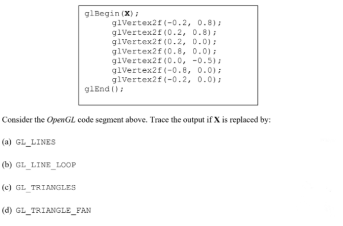 glBegin (X);
glvertex2f(-0.2, 0.8);
glVertex2f (0.2, 0.8);
glVertex2f(0.2, 0.0);
glvertex2f(0.8, 0.0);
glVertex2f(0.0, -0.5);
glVertex2f(-0.8, 0.0);
glVertex2f(-0.2, 0.0);
glEnd ();
Consider the OpenGL code segment above. Trace the output if X is replaced by:
(a) GL_LINES
(b) GL_LINE_LOOP
(c) GL_TRIANGLES
(d) GL_TRIANGLE_FAN
