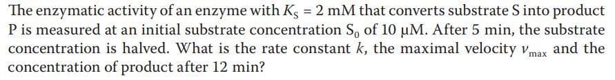 The enzymatic activity of an enzyme with Kg = 2 mM that converts substrate S into product
P is measured at an initial substrate concentration S, of 10 µM. After 5 min, the substrate
concentration is halved. What is the rate constant k, the maximal velocity vmax and the
concentration of product after 12 min?
