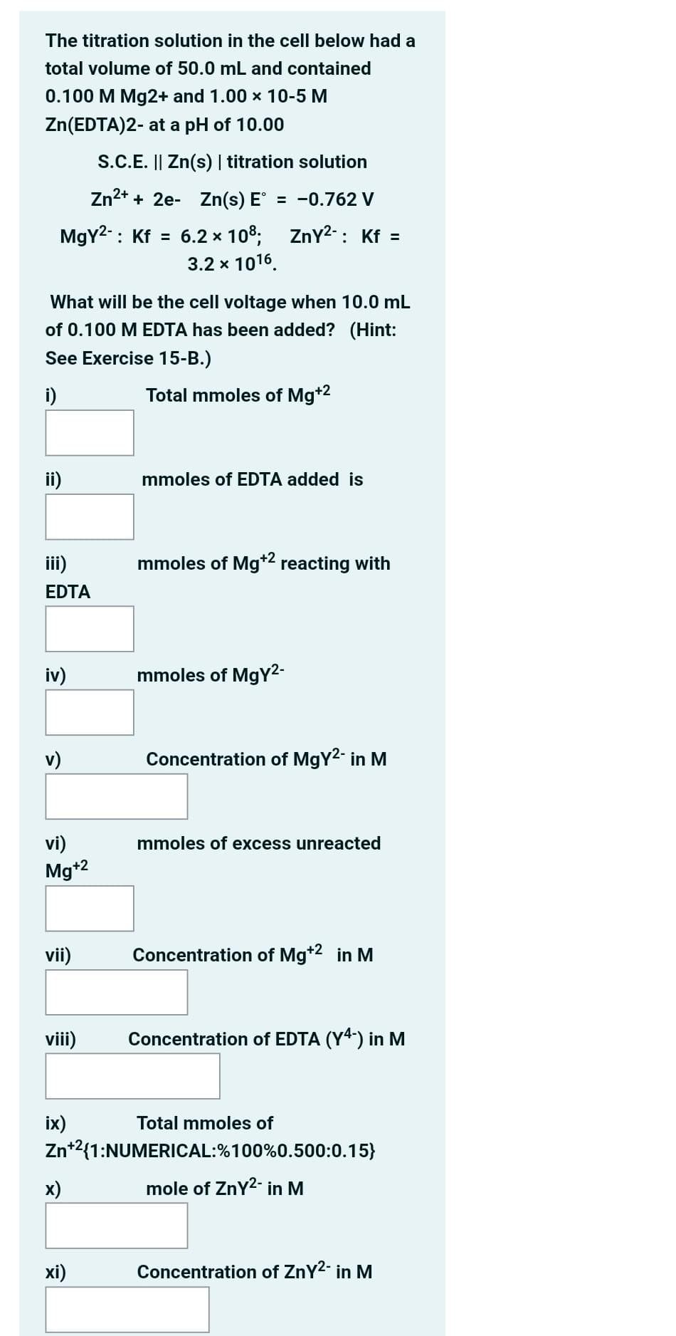 The titration solution in the cell below had a
total volume of 50.0 mL and contained
0.100 M Mg2+ and 1.00 x 10-5 M
Zn(EDTA)2- at a pH of 10.00
S.C.E. || Zn(s) | titration solution
Zn2* + 2e- Zn(s) E = -0.762 V
MgY2-: Kf = 6.2 x 108; ZnY2-: Kf =
3.2 x 1016.
What will be the cell voltage when 10.0 mL
of 0.100 MEDTA ha
been added? (Hint:
See Exercise 15-B.)
i)
Total mmoles of Mg+2
ii)
mmoles of EDTA added is
iii)
mmoles of Mg*2 reacting with
EDTA
iv)
mmoles of MgY2-
v)
Concentration of MgY2- in M
vi)
mmoles of excess unreacted
Mg*2
vii)
Concentration of Mg*2 in M
viii)
Concentration of EDTA (Y4-) in M
ix)
Total mmoles of
Zn*2{1:NUMERICAL:%100%0.500:0.15}
x)
mole of ZnY2- in M
xi)
Concentration of ZnY2- in M
