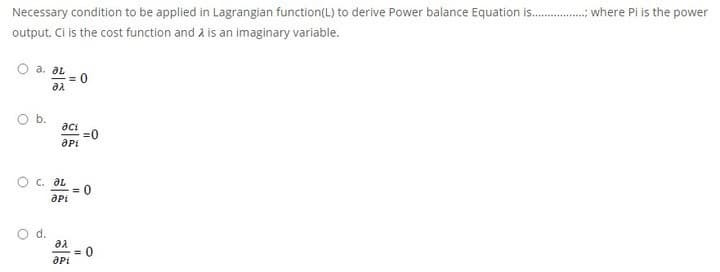 Necessary condition to be applied in Lagrangian function(L) to derive Power balance Equation is.
. where Pi is the power
output, Ci is the cost function and à is an imaginary variable.
a. al
= 0
Ob.
aci
=0
aPi
O c. aL
= 0
d.
aa
= 0
aPi
