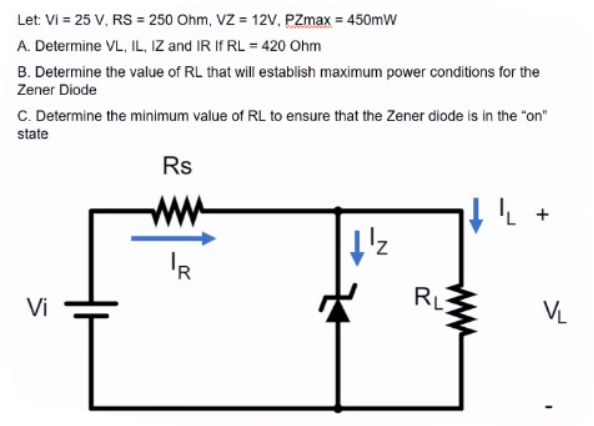 Let: Vi = 25 V, RS = 250 Ohm, VZ = 12V, PZmax = 450mW
A. Determine VL, IL, IZ and IR If RL = 420 Ohm
B. Determine the value of RL that will establish maximum power conditions for the
Zener Diode
C. Determine the minimum value of RL to ensure that the Zener diode is in the "on"
state
Rs
'R
RL
Vi
VL
ww
