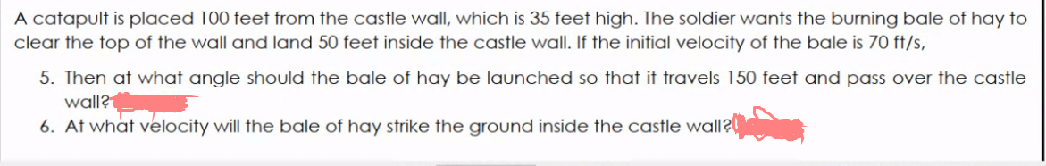 A catapult is placed 100 feet from the castle wall, which is 35 feet high. The soldier wants the burning bale of hay to
clear the top of the wall and land 50 feet inside the castle wall. If the initial velocity of the bale is 70 ft/s,
5. Then at what angle should the bale of hay be launched so that it travels 150 feet and pass over the castle
wall?
6. At what velocity will the bale of hay strike the ground inside the castle wall?
