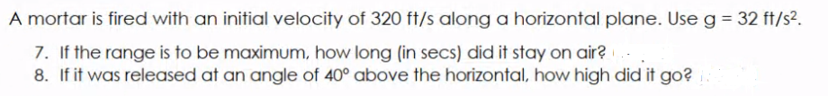 A mortar is fired with an initial velocity of 320 ft/s along a horizontal plane. Use g = 32 ft/s2.
7. If the range is to be maximum, how long (in secs) did it stay on air?
8. If it was released at an angle of 40° above the horizontal, how high did it go?
