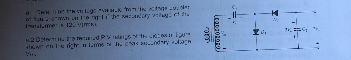 a.1 Determine the voltage available from the voltage doubler
of figure shown on the right if the secondary voltage of the
transformer is 120 V(rms).
本
+ +
D2
2Vm C2 2V,
a.2 Determine the required PIV ratings of the diodes of figure
shown on the right in terms of the peak secondary voltage
Vm-
ele
