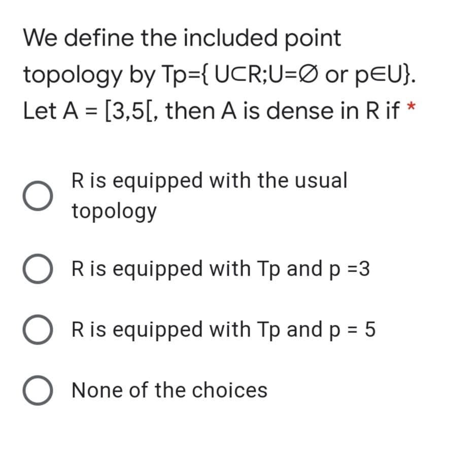 We define the included point
topology by Tp={ UCR;U=Ø or pEU}.
Let A = [3,5[, then A is dense in R if *
Ris equipped with the usual
topology
Ris equipped with Tp and p =3
Ris equipped with Tp and p = 5
None of the choices
O O O
