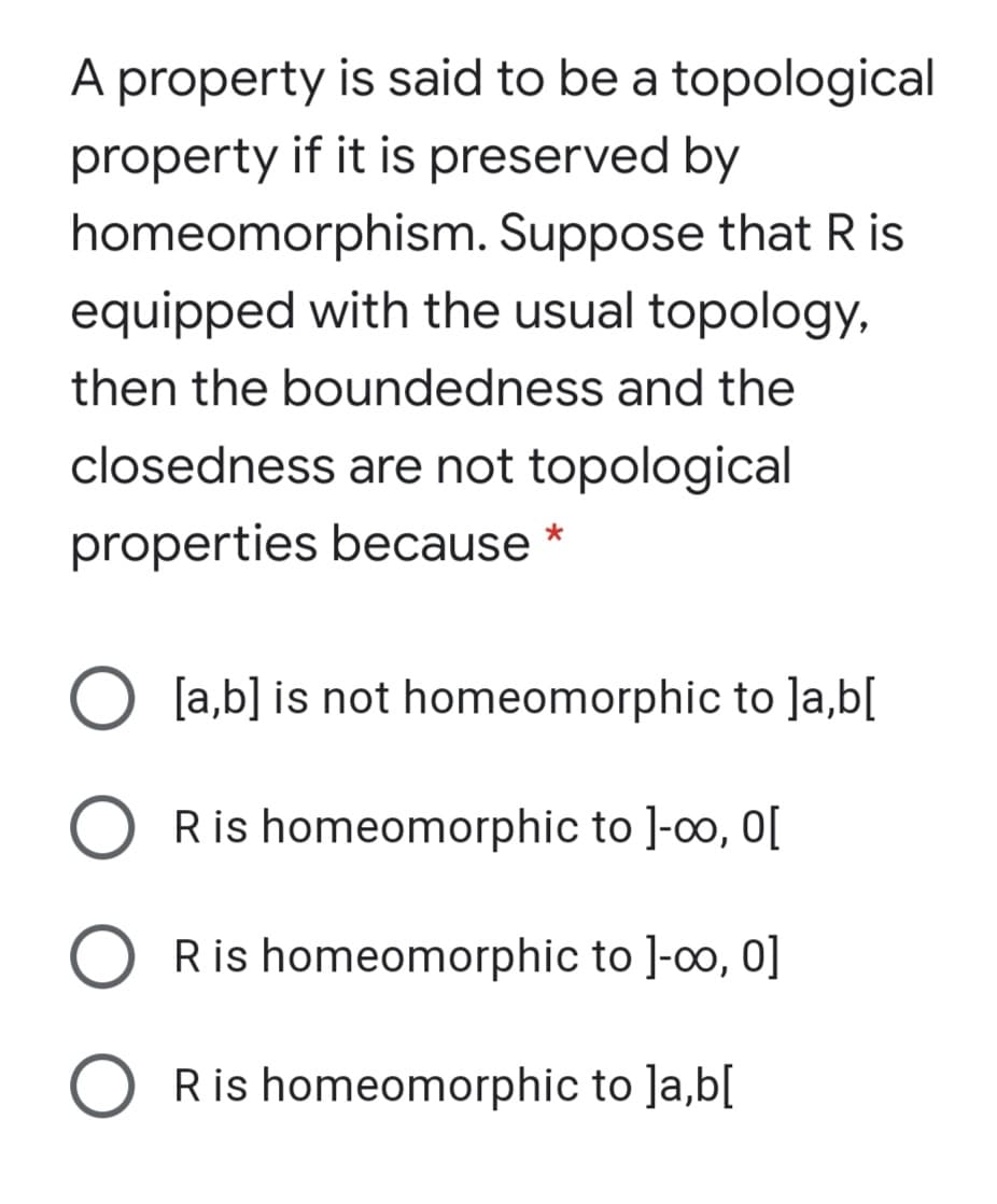 A property is said to be a topological
property if it is preserved by
homeomorphism. Suppose that R is
equipped with the usual topology,
then the boundedness and the
closedness are not topological
properties because
O [a,b] is not homeomorphic to ]a,b[
Ris homeomorphic to ]-o, 0[
Ris homeomorphic to ]-0o, 0]
Ris homeomorphic to ]a,b[
