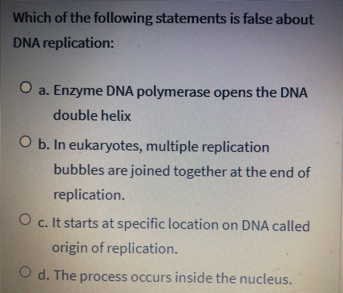 Which of the following statements is false about
DNA replication:
O a. Enzyme DNA polymerase opens the DNA
double helix
O b. In eukaryotes, multiple replication
bubbles are joined together at the end of
replication.
O c. It starts at specific location on DNA called
origin of replication.
O d. The process occurs inside the nucleus.
