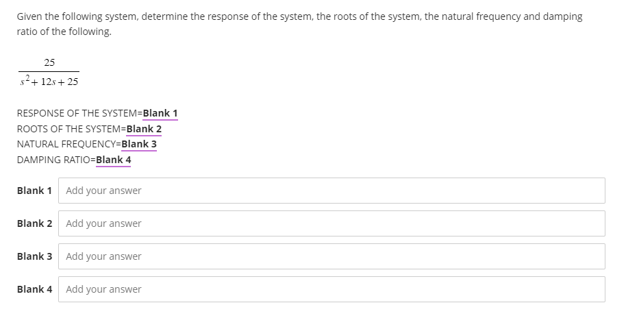 Given the following system, determine the response of the system, the roots of the system, the natural frequency and damping
ratio of the following.
25
s²+12s+25
RESPONSE OF THE SYSTEM=Blank 1
ROOTS OF THE SYSTEM=Blank 2
NATURAL FREQUENCY=Blank 3
DAMPING RATIO=Blank 4
Blank 1 Add your answer
Blank 2 Add your answer
Blank 3 Add your answer
Blank 4 Add your answer