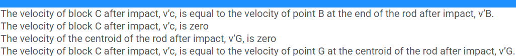 The velocity of block C after impact, v'c, is equal to the velocity of point B at the end of the rod after impact, v'B.
The velocity of block C after impact, v'c, is zero
The velocity of the centroid of the rod after impact, v'G, is zero
The velocity of block C after impact, v'c, is equal to the velocity of point G at the centroid of the rod after impact, v'G.