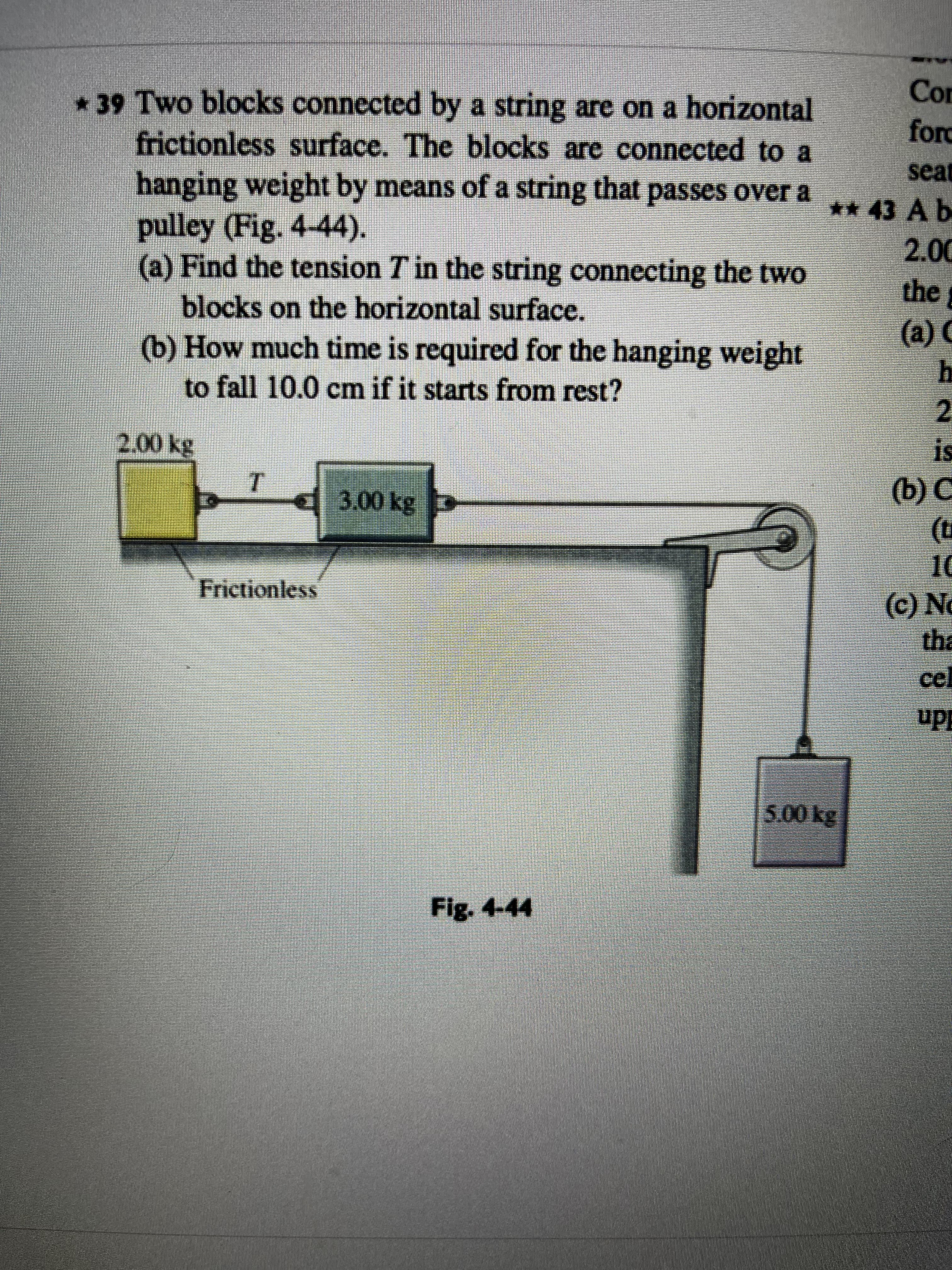 * 39 Two blocks connected by a string are on a horizontal
frictionless surface. The blocks are connected to a
hanging weight by means of a string that passes over a
pulley (Fig. 4-44).
(a) Find the tension T in the string connecting the two
blocks on the horizontal surface.
(b) How much time is required for the hanging weight
to fall 10.0 cm if it starts from rest?
2,00 kg
T
3.00 kg
Frictionless
Fig. 4-44
Con
ford
seat
** 43 A b
2.00
the
(a) C
h
2
is
(b) C
(t
10
(c) No
tha
cel
upp
5.00 kg