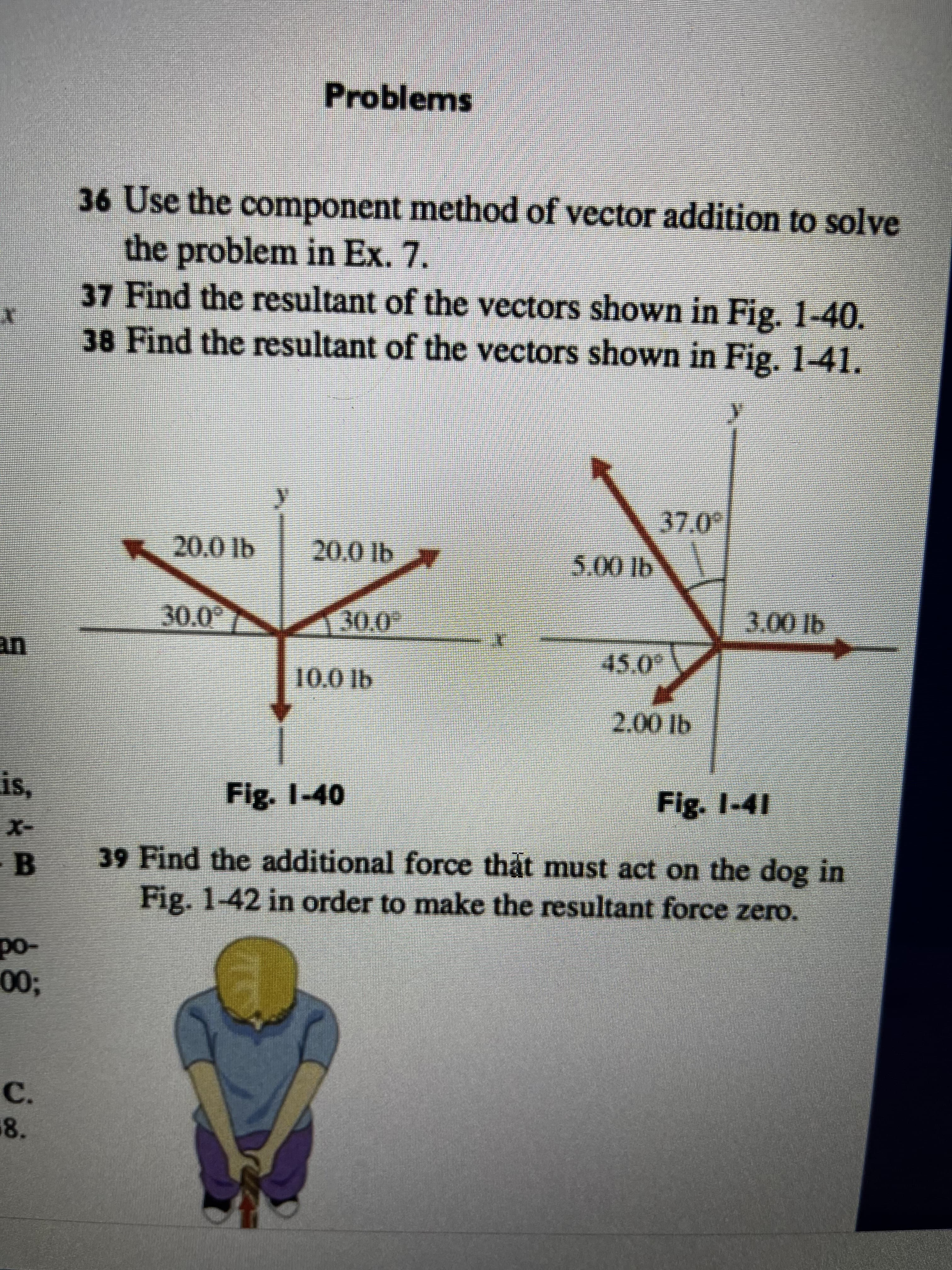 E
is,
B
Do-
00;
C.
8.
Problems
36 Use the component method of vector addition to solve
the problem in Ex. 7.
37 Find the resultant of the vectors shown in Fig. 1-40.
38 Find the resultant of the vectors shown in Fig. 1-41.
37.0°
20.0 lb
20.0 lb
.
5.00 lb
30.0
45.0
30.0°
10,0 lb
2.00 lb
3.00 lb
Fig. 1-40
Fig. 1-41
39 Find the additional force that must act on the dog in
Fig. 1-42 in order to make the resultant force zero.