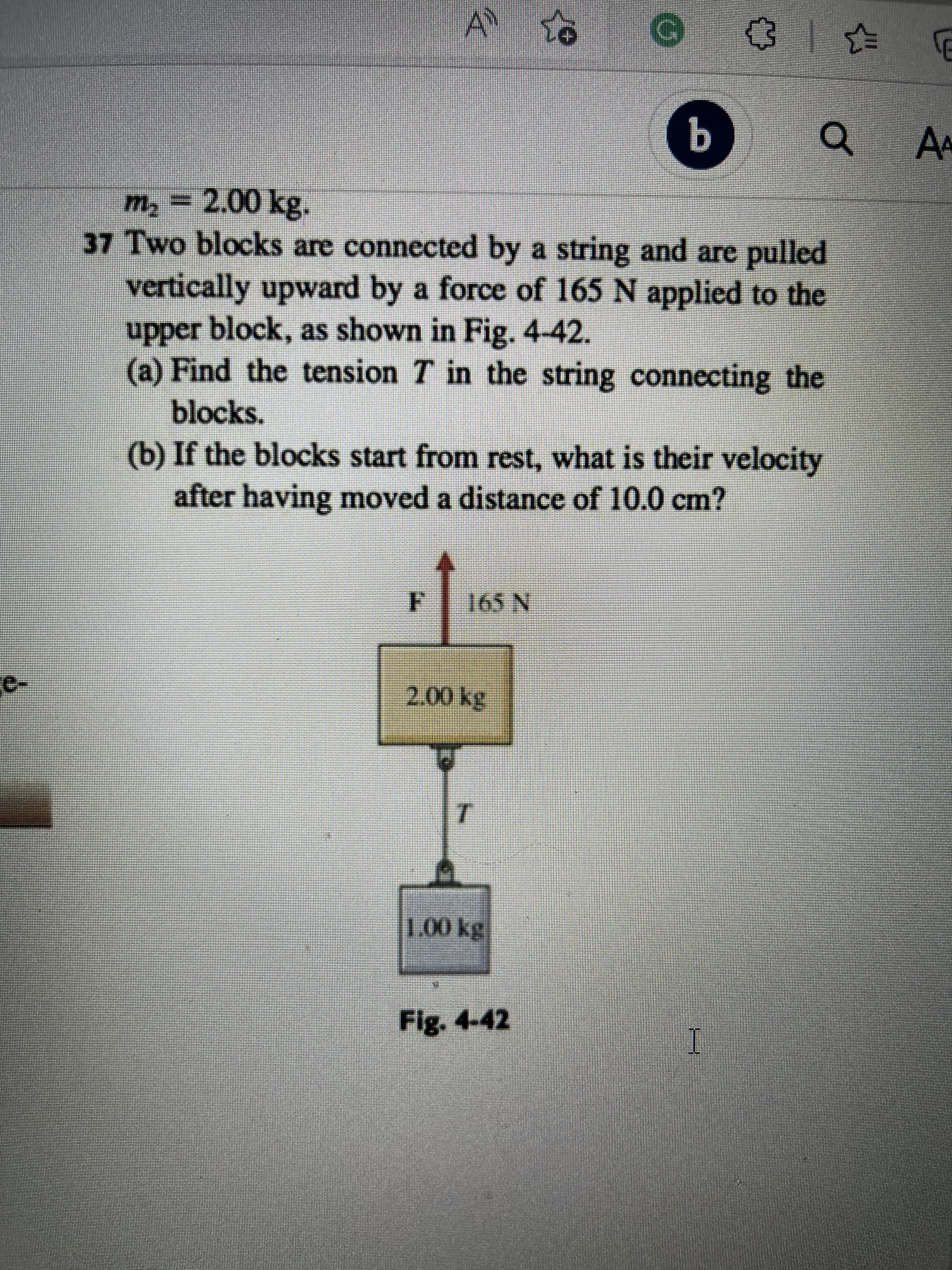 A 16
b
a
m₂ = 2.00 kg.
37 Two blocks are connected by a string and are pulled
vertically upward by a force of 165 N applied to the
upper block, as shown in Fig. 4-42.
(a) Find the tension 7 in the string connecting the
blocks.
(b) If the blocks start from rest, what is their velocity
after having moved a distance of 10.0 cm?
F
165 N
2.00 kg
U
T
M
1.00 kg
Fig. 4-42
I
✩
E
AA