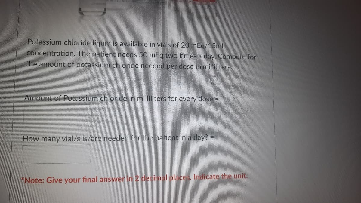 Potassium chloride liquid is available in vials of 20 mEg/15mL
concentration. The patient needs 50 mEg two times a day. Compute for
the amount of potassium chloride needed per dose in milliliters.
Amount of Potassium chloride in milliliters for every dose =
How many vial/s is/are needed for the patient in a day?
Note: Give your final answer in 2 decinlolaces. Iodicate the unit.

