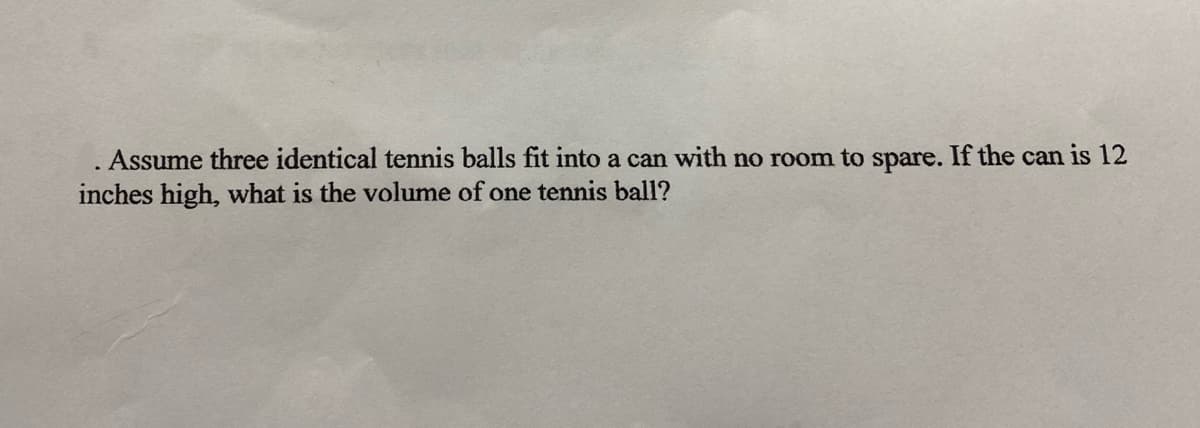 Assume three identical tennis balls fit into a can with no room to spare. If the can is 12
inches high, what is the volume of one tennis ball?

