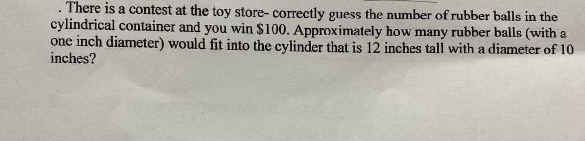 . There is a contest at the toy store- correctly guess the number of rubber balls in the
cylindrical container and you win $100. Approximately how many rubber balls (with a
one inch diameter) would fit into the cylinder that
inches?
12 inches tall with a diameter of 10
