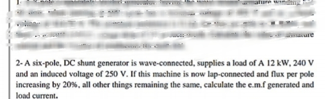 2-A six-pole, DC shunt generator is wave-connected, supplies a load of A 12 kW, 240 V
and an induced voltage of 250 V. If this machine is now lap-connected and flux per pole
increasing by 20%, all other things remaining the same, calculate the e.m.f generated and
load current.
