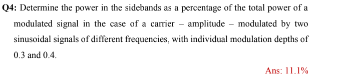 Q4: Determine the power in the sidebands as a percentage of the total power of a
modulated signal in the case of a carrier – amplitude – modulated by two
sinusoidal signals of different frequencies, with individual modulation depths of
0.3 and 0.4.
Ans: 11.1%
