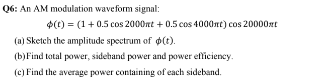 Q6: An AM modulation waveform signal:
p(t) = (1+ 0.5 cos 2000nt + 0.5 cos 4000rt) cos 20000nt
(a) Sketch the amplitude spectrum of ø(t).
(b)Find total power, sideband power and power efficiency.
(c) Find the average power containing of each sideband.
