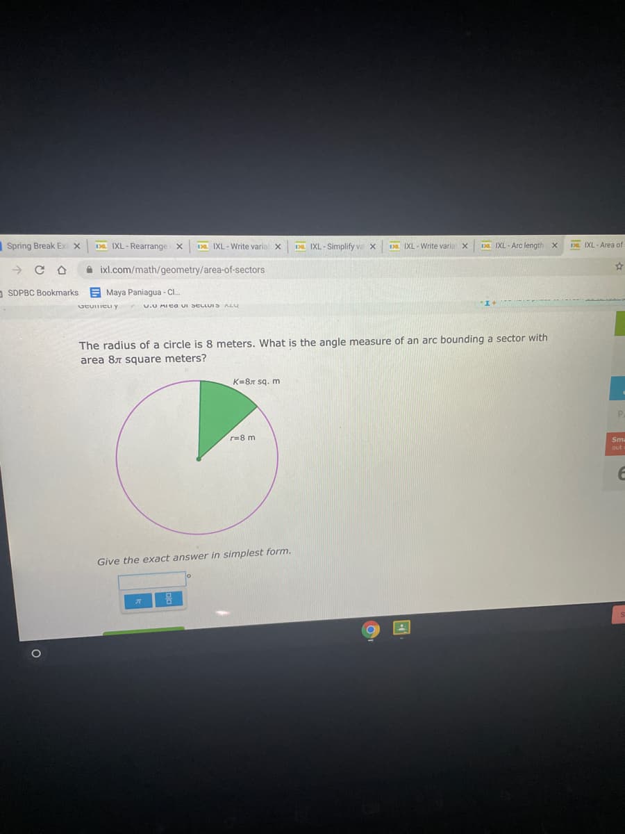 Spring Break Ex
Da IXL - Rearrange x
Da IXL - Write varial x
IXL - Simplify va x
1 IXL- Write varia X
Da IXL - Arc length
Da. IXL - Area of
ixl.com/math/geometry/area-of-sectors
SDPBC Bookmarks E Maya Paniagua - Cl.
UEUITIELI Y
U.0 AIea uI SELLUIS ALU
The radius of a circle is 8 meters. What is the angle measure of an arc bounding a sector with
area 87 square meters?
K=87 sq. m
r=8 m
Sma
Give the exact answer in simplest form.
