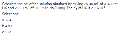 Calculate the pH of the solution obtained by mixing 25.00 mL of 0.0745M
HX and 25.00 mL of 0.0535M NaOH(aq). The K₂ of HX is 2.95x10-6.
Select one:
a.3.84
b.4.89
c.5.12
