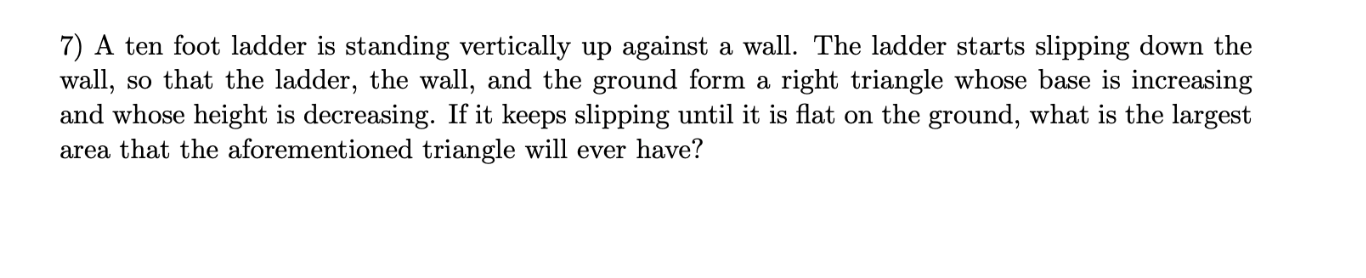 7) A ten foot ladder is standing vertically up against a wall. The ladder starts slipping down the
wall, so that the ladder, the wall, and the ground form a right triangle whose base is increasing
and whose height is decreasing. If it keeps slipping until it is flat on the ground, what is the largest
area that the aforementioned triangle will ever have?
