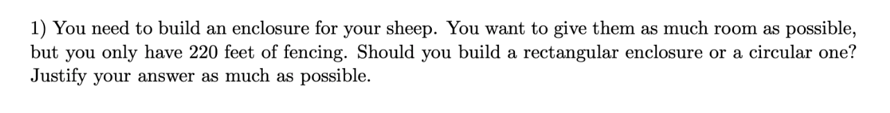 1) You need to build an enclosure for your sheep. You want to give them as much room as possible,
but you only have 220 feet of fencing. Should you build a rectangular enclosure or a circular one?
Justify your answer as much as possible.
