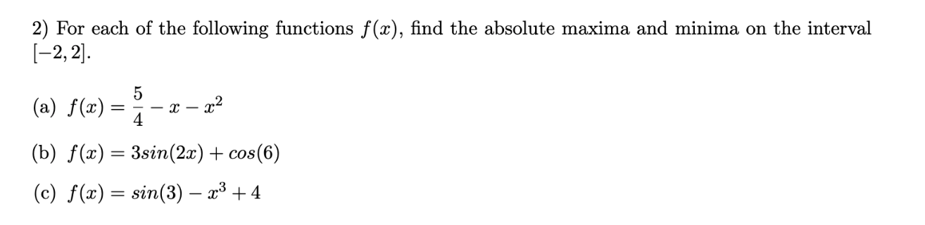 2) For each of the following functions f(x), find the absolute maxima and minima on the interval
[-2, 2].
(a) f(x):
- x -
4
(b) f(x) = 3sin(2x) + cos(6)
(c) f(x) = sin(3) – x³ + 4
